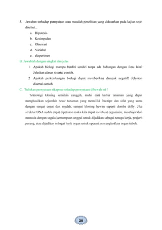 20
5. Jawaban terhadap pernyataan atau masalah penelitian yang didasarkan pada kajian teori
disebut...
a. Hipotesis
b. Kesimpulan
c. Obsevasi
d. Variabel
e. eksperimen
B. Jawablah dengan singkat dan jelas
1 Apakah biologi mampu berdiri sendiri tanpa ada hubungan dengan ilmu lain?
Jelaskan alasan sisertai contoh.
2 Apakah perkembangan biologi dapat memberikan dampak negatif? Jelaskan
disertai contoh
C. Tuliskan pernyataan sikapmu terhadap pernyataan dibawah ini !
Teknologi kloning semakin canggih, mulai dari kultur tanaman yang dapat
menghasilkan sejumlah besar tanaman yang memiliki fenotipe dan sifat yang sama
dengan sangat cepat dan mudah, sampai kloning hewan seperti domba dolly. Jika
struktur DNA sudah dapat dipetakan maka kita dapat membuat organisme, misalnya klon
manusia dengan segala kemampuan unggul untuk dijadikan sebagai tenaga kerja, prajurit
perang, atau dijadikan sebagai bank organ untuk operasi pencangkokkan organ tubuh.
 