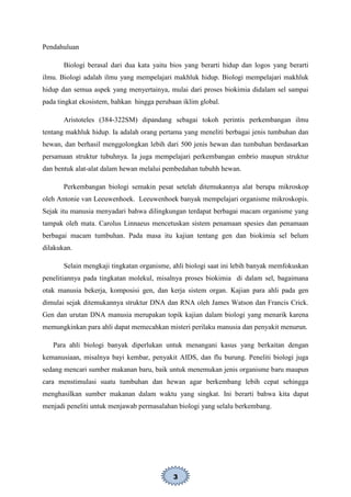 3
Pendahuluan
Biologi berasal dari dua kata yaitu bios yang berarti hidup dan logos yang berarti
ilmu. Biologi adalah ilmu yang mempelajari makhluk hidup. Biologi mempelajari makhluk
hidup dan semua aspek yang menyertainya, mulai dari proses biokimia didalam sel sampai
pada tingkat ekosistem, bahkan hingga perubaan iklim global.
Aristoteles (384-322SM) dipandang sebagai tokoh perintis perkembangan ilmu
tentang makhluk hidup. Ia adalah orang pertama yang meneliti berbagai jenis tumbuhan dan
hewan, dan berhasil menggolongkan lebih dari 500 jenis hewan dan tumbuhan berdasarkan
persamaan struktur tubuhnya. Ia juga mempelajari perkembangan embrio maupun struktur
dan bentuk alat-alat dalam hewan melalui pembedahan tubuhh hewan.
Perkembangan biologi semakin pesat setelah ditemukannya alat berupa mikroskop
oleh Antonie van Leeuwenhoek. Leeuwenhoek banyak mempelajari organisme mikroskopis.
Sejak itu manusia menyadari bahwa dilingkungan terdapat berbagai macam organisme yang
tampak oleh mata. Carolus Linnaeus mencetuskan sistem penamaan spesies dan penamaan
berbagai macam tumbuhan. Pada masa itu kajian tentang gen dan biokimia sel belum
dilakukan.
Selain mengkaji tingkatan organisme, ahli biologi saat ini lebih banyak memfokuskan
penelitiannya pada tingkatan molekul, misalnya proses biokimia di dalam sel, bagaimana
otak manusia bekerja, komposisi gen, dan kerja sistem organ. Kajian para ahli pada gen
dimulai sejak ditemukannya struktur DNA dan RNA oleh James Watson dan Francis Crick.
Gen dan urutan DNA manusia merupakan topik kajian dalam biologi yang menarik karena
memungkinkan para ahli dapat memecahkan misteri perilaku manusia dan penyakit menurun.
Para ahli biologi banyak diperlukan untuk menangani kasus yang berkaitan dengan
kemanusiaan, misalnya bayi kembar, penyakit AIDS, dan flu burung. Peneliti biologi juga
sedang mencari sumber makanan baru, baik untuk menemukan jenis organisme baru maupun
cara menstimulasi suatu tumbuhan dan hewan agar berkembang lebih cepat sehingga
menghasilkan sumber makanan dalam waktu yang singkat. Ini berarti bahwa kita dapat
menjadi peneliti untuk menjawab permasalahan biologi yang selalu berkembang.
 