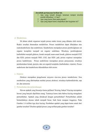 7
Jawablah pertanyaan berikut ini.
1 Apa yang terjadi dengan tanaman rumput tersebut
setelah dibiarkan 1-2 hari?
2 Apa yang kamu lihat pada plastik?
3 Apa yang dapat kamu simpulkan dari kegiatan ini?
d. Metabolisme
Di dalam tubuh organism terjadi proses reaksi kimia yang dibantu oleh enzim.
Reaksi tersebut dinamakan metabolism. Proses metabolism dapat dibedakan atas
reaksikatabolisme dan anabolisme. Katabolisme merupakan proses pembongkaran zat
organic kompleks menjadi zat organic sederhana. Misalnya, pembongkaran
karbohidrat menjadi glukosa, lemak menjadi asam-asam lemak, glukosa menjadi CO2
dan H2O, protein menjadi NH3, CO2, dan H2O. jadi, proses respirasi merupakan
proses katabolisme. Proses anabolisme merupakan proses penyusunan, misalnya
pembentukan lemak, peotein, dan zat organik kompleks (karbohidrat, vitamin). Proses
anabolisme dan katabolisme dikendalikan oleh enzim.
e. Ekskresi
Ekskresi merupakan pengeluaran senyawa sisa-sisa proses metabolisme. Sisa
metabolism yang dikeluarkan melalui proses ekskresi, misalnya karbondioksida, uap
air, dan ammonia
f. Pertumbuhan dan perkembangan
Hewan apakah yang biasanya kamu pelihara? Kucing, bukan? Kucing merupakan
hewan yang banyak dipelihara orang. Tentunya kamu tahu bahwa kucing mengalami
pertumbuhan. Apakah yang dimaksud dengan pertumbuhan? Pertumbuhan adalah
bertambahnya ukuran tubuh menjadi besar, baik berat maupun tingginya. Pada
Gambar 1.6 terlihat tiga ekor kucing. Perubahan apakah yang dapat kamu amati dari
gambar tersebut? Disebut apakah proses yang terlihat pada gambar tersebut?
 