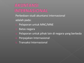 Perbedaan studi akuntansi internasional
adalah pada:
1. Pelaporan untuk MNC/MNE
2. Batas negara
3. Pelaporan untuk pihak lain di negara yang berbeda
4. Perpajakan Internasional
5. Transaksi Internasional
 