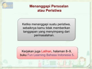 Menanggapi Persoalan
atau Peristiwa
Kerjakan juga Latihan, halaman 8–9,
buku Fun Learning Bahasa Indonesia 5.
Kerjakan juga Latihan, halaman 8–9,
buku Fun Learning Bahasa Indonesia 5.
Ketika menanggapi suatu peristiwa,
sebaiknya kamu tidak memberikan
tanggapan yang menyimpang dari
permasalahan.
Ketika menanggapi suatu peristiwa,
sebaiknya kamu tidak memberikan
tanggapan yang menyimpang dari
permasalahan.
 