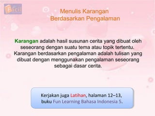 Menulis Karangan
Berdasarkan Pengalaman
Kerjakan juga Latihan, halaman 12–13,
buku Fun Learning Bahasa Indonesia 5.
Kerjakan juga Latihan, halaman 12–13,
buku Fun Learning Bahasa Indonesia 5.
Karangan adalah hasil susunan cerita yang dibuat oleh
seseorang dengan suatu tema atau topik tertentu.
Karangan berdasarkan pengalaman adalah tulisan yang
dibuat dengan menggunakan pengalaman seseorang
sebagai dasar cerita.
 