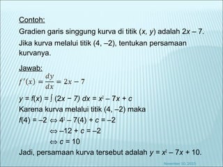 Contoh:
Gradien garis singgung kurva di titik (x, y) adalah 2x – 7.
Jika kurva melalui titik (4, –2), tentukan persamaan
kurvanya.
Jawab:
y = f(x) = ∫ (2x − 7) dx = x2
– 7x + c
Karena kurva melalui titik (4, –2) maka
f(4) = –2 ⇔ 42
– 7(4) + c = –2
⇔ –12 + c = –2
⇔ c = 10
Jadi, persamaan kurva tersebut adalah y = x2
– 7x + 10.
November 10, 2015
 