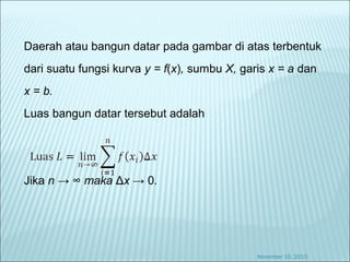 Daerah atau bangun datar pada gambar di atas terbentuk
dari suatu fungsi kurva y = f(x), sumbu X, garis x = a dan
x = b.
Luas bangun datar tersebut adalah
Jika n → ∞ maka Δx → 0.
November 10, 2015
 