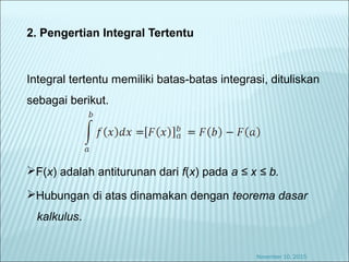 2. Pengertian Integral Tertentu
Integral tertentu memiliki batas-batas integrasi, dituliskan
sebagai berikut.
F(x) adalah antiturunan dari f(x) pada a ≤ x ≤ b.
Hubungan di atas dinamakan dengan teorema dasar
kalkulus.
November 10, 2015
 