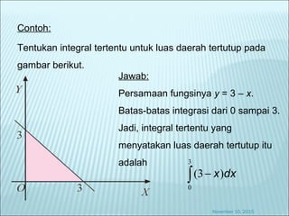 Contoh:
Tentukan integral tertentu untuk luas daerah tertutup pada
gambar berikut.
Jawab:
Persamaan fungsinya y = 3 – x.
Batas-batas integrasi dari 0 sampai 3.
Jadi, integral tertentu yang
menyatakan luas daerah tertutup itu
adalah
∫ −
3
0
)3( dxx
November 10, 2015
 