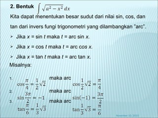 2. Bentuk
Kita dapat menentukan besar sudut dari nilai sin, cos, dan
tan dari invers fungi trigonometri yang dilambangkan ”arc”.
 Jika x = sin t maka t = arc sin x.
 Jika x = cos t maka t = arc cos x.
 Jika x = tan t maka t = arc tan x.
November 10, 2015
Misalnya:
1. maka arc
2. maka arc
3. maka arc
 