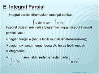 Integral parsial dirumuskan sebagai berikut.
Integral dipisah menjadi 2 bagian sehingga disebut integral
parsial, yaitu:
bagian fungsi u (harus lebih mudah dideferensialkan);
bagian dv, yang mengandung dx, harus lebih mudah
diintegralkan.
 harus lebih sederhana daripada .
November 10, 2015
 