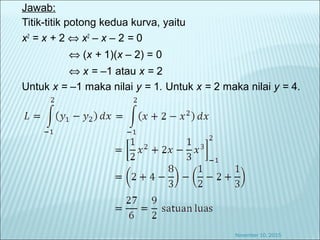 Jawab:
Titik-titik potong kedua kurva, yaitu
x2
= x + 2 ⇔ x2
– x – 2 = 0
⇔ (x + 1)(x – 2) = 0
⇔ x = –1 atau x = 2
Untuk x = –1 maka nilai y = 1. Untuk x = 2 maka nilai y = 4.
November 10, 2015
 