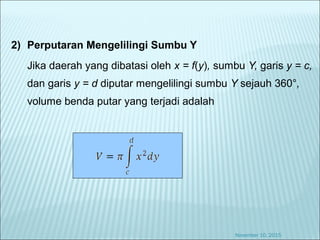 2) Perputaran Mengelilingi Sumbu Y
Jika daerah yang dibatasi oleh x = f(y), sumbu Y, garis y = c,
dan garis y = d diputar mengelilingi sumbu Y sejauh 360°,
volume benda putar yang terjadi adalah
November 10, 2015
 