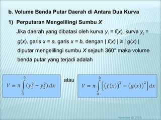 b. Volume Benda Putar Daerah di Antara Dua Kurva
1) Perputaran Mengelilingi Sumbu X
Jika daerah yang dibatasi oleh kurva y1 = f(x), kurva y2 =
g(x), garis x = a, garis x = b, dengan | f(x) | ≥ | g(x) |
diputar mengelilingi sumbu X sejauh 360° maka volume
benda putar yang terjadi adalah
atau
November 10, 2015
 