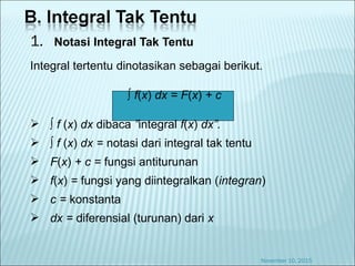 1. Notasi Integral Tak Tentu
Integral tertentu dinotasikan sebagai berikut.
∫ f(x) dx = F(x) + c
 ∫ f (x) dx dibaca ”integral f(x) dx”.
 ∫ f (x) dx = notasi dari integral tak tentu
 F(x) + c = fungsi antiturunan
 f(x) = fungsi yang diintegralkan (integran)
 c = konstanta
 dx = diferensial (turunan) dari x
November 10, 2015
 