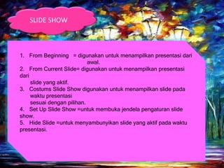 1. From Beginning = digunakan untuk menampilkan presentasi dari
awal.
2. From Current Slide= digunakan untuk menampilkan presentasi
dari
slide yang aktif.
3. Costums Slide Show digunakan untuk menampilkan slide pada
waktu presentasi
sesuai dengan pilihan.
4. Set Up Slide Show =untuk membuka jendela pengaturan slide
show.
5. Hide Slide =untuk menyambunyikan slide yang aktif pada waktu
presentasi.
SLIDE SHOW
 