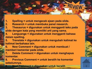 1. Spelling = untuk mengecek ejaan pada slide.
2. Research = untuk membuka panel research.
3. Thesaurus = digunakan untuk mengganti teks pada
slide dengan kata yang memiliki arti yang sama.
4. Languange = digunakan untuk mengganti bahasa
dalam spelling.
5. Translate = digunakan untuk mengubah kalimat ke
kalimat berbahasa lain.
6. New Comment = digunakan untuk membuat /
memberi kamentar pada slide.
7. Delete Comment = digunakan untuk menghapus
komentar.
8. Previous Comment = untuk beralih ke komentar
sebelumnya.
9. Next Comment = digunakan untuk beralih
 
