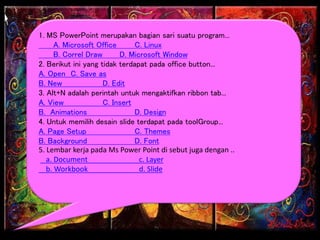 1. MS PowerPoint merupakan bagian sari suatu program...
A. Microsoft Office C. Linux
B. Correl Draw D. Microsoft Window
2. Berikut ini yang tidak terdapat pada office button...
A. Open C. Save as
B. New D. Edit
3. Alt+N adalah perintah untuk mengaktifkan ribbon tab...
A. View C. Insert
B. Animations D. Design
4. Untuk memilih desain slide terdapat pada toolGroup...
A. Page Setup C. Themes
B. Background D. Font
5. Lembar kerja pada Ms Power Point di sebut juga dengan ..
a. Document c. Layer
b. Workbook d. Slide
 