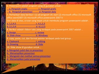 6. Powerpoint adalah program yang di gunakan untuk ..
a. Pengolah angka c. Pengolah grafis
b. Pengolah presentasi d. Pengolah data
7. Perhatikan data berikut ! (1) all program (4) start (2) microsoft office (5) microsoft
office word2007 (3) microsoft office powerpoint 2007 X
Dari data di atas, urutan yang tepat untuk membuka program powerpoint adalah .
a. 1,2,4,5 c. 4,1,2,3
b. 2,1,3,4 d. 4,1,2,5
8. Berikut adalah ribbon tabs yang terdapat pada powerpoint 2007 adalah ..
a. Design c. review
b. Slide show d. Windows
9. copy, paste, cut, dan format painter terdapat pada tool group ..
a. Clipboard c. editing
b. Drawing d. Slide
10. Slide show di gunakan untuk ..
a. Mengolah judul dan isi presentasi
b. Menampilkan presentasi
c. Mengolah dan melihat semua presentasi
d. Menampilkan judul presentasi
 