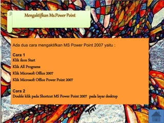 Mengaktifkan Ms.Power Point
Ada dua cara mengaktifkan MS Power Point 2007 yaitu :
Cara 1
Klik ikon Start
Klik All Programs
Klik Microsoft Office 2007
Klik Microsoft Office Power Point 2007
Cara 2
Double klik pada Shortcut MS Power Point 2007 pada layar desktop
 