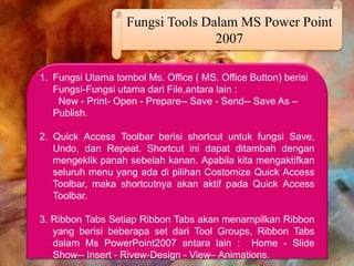 Fungsi Tools Dalam MS Power Point
2007
1. Fungsi Utama tombol Ms. Office ( MS. Office Button) berisi
Fungsi-Fungsi utama dari File,antara lain :
New - Print- Open - Prepare-- Save - Send-- Save As –
Publish.
2. Quick Access Toolbar berisi shortcut untuk fungsi Save,
Undo, dan Repeat. Shortcut ini dapat ditambah dengan
mengeklik panah sebelah kanan. Apabila kita mengaktifkan
seluruh menu yang ada di pilihan Costomize Quick Access
Toolbar, maka shortcutnya akan aktif pada Quick Access
Toolbar.
3. Ribbon Tabs Setiap Ribbon Tabs akan menampilkan Ribbon
yang berisi beberapa set dari Tool Groups, Ribbon Tabs
dalam Ms PowerPoint2007 antara lain : Home - Slide
Show-- Insert - Rivew-Design - View– Animations.
 