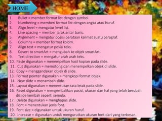 HOME
1. Bullet = member format list dengan symbol.
2. Numbering = memberi format list dengan angka atau huruf.
3. Align level = mengatur level list.
4. Line spacing = member jarak antar baris.
5. Alignment = mengatur posisi perataan kalimat suatu paragraf.
6. Columns = member format kolom.
7. Align text = mengatur posisi teks.
8. Covert to smartArt = mengubah ke objek smartArt.
9. Text direction = mengatur arah arah teks.
10. Paste digunakan = menempelkan hasil kopian pada slide.
11. Cut digunakan = memotong dan menempelkan objek di slide.
12. Copy = menggandakan objek di slide.
13. Format pointer digunakan = mengkopi format objek.
14. New slide = menambah slide.
15. Layout digunakan = menentukan tata letak pada slide.
16. Reset digunakan = mengembalikan posisi, ukuran dan hal yang telah berubah
dislide kembali seperti semula.
17. Delete digunakan = menghapus slide.
18. Font = menentukan jenis font.
19. Font size = digunakan untuk ukuran huruf.
20. Increase = digunakan untuk mengurutkan ukuran font dari yang terbesar.
 