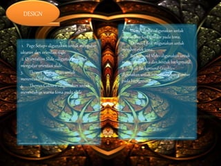 1. Page Setup= digunakan untuk mengatur
ukuran dan orientasi slide.
2. Orientation Slide =digunakan untuk
mengatur orientasi slide.
3. Themes =digunakan untuk
menentukan tema slide.
4. Themes Colours =digunakan untuk
menentukan warna tema pada slide
5. Themes Fonts =digunakan untuk
menntukan font standar pada tema.
6. Themes Effect =digunakan untuk
memberiefek tema.
7. Background Style= digunakan untuk
mengganti warna dan bentuk background.
8. Hide Background Graphic=
digunakan untuk menghilangkan gambar
pada background.
DESIGN
 