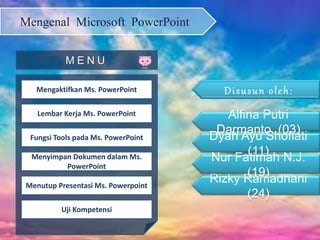 Mengenal Microsoft PowerPoint
Mengaktifkan Ms. PowerPoint
Lembar Kerja Ms. PowerPoint
Fungsi Tools pada Ms. PowerPoint
Menyimpan Dokumen dalam Ms.
PowerPoint
Menutup Presentasi Ms. Powerpoint
Uji Kompetensi
M E N U
Alfina Putri
Darmanto (03)
Dyah Ayu Shofiati
(11)
Rizky Ramadhani
(24)
Nur Fatimah N.J.
(19)
 