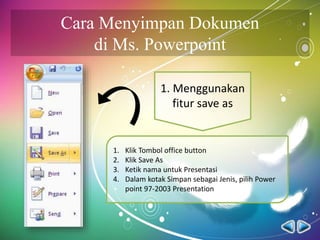 Cara Menyimpan Dokumen
di Ms. Powerpoint
1. Menggunakan
fitur save as
1. Klik Tombol office button
2. Klik Save As
3. Ketik nama untuk Presentasi
4. Dalam kotak Simpan sebagai Jenis, pilih Power
point 97-2003 Presentation
 