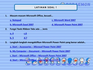 L AT I HAN SOAL !
1. Macam-macam Microsoft Office, kecuali...
a. Notepad c. Microsoft Word 2007
b. Microsoft Excel 2007 d. Microsoft Power Point 2007
2. Fungsi Tools Ribbon Tabs ada ... Jenis
a. 4 c.6
b. 5 d.7
3. Langkah-langkah mengaktifkan Microsoft Power Point yang benar adalah..
a. Start – Accessories – Microsof Power Point 2007
b. My Computer – Document – Microsoft Power Point 2007
c. Start – Microsoft Office – Microsoft Power Point 2007
d. Start – Microsoft Office – Microsoft Word 2007
 
