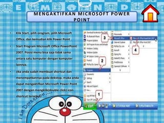 MENGAKTIFKAN MICROSOFT POWER
POINT
• Klik Start, pilih orogram, pilih Microsoft
Office, dan kemudian klik Power Point .
• Start Program Microsoft Office PowerPoint
2007. Posisi menu bisa saja tidak sama
antara satu komputer dengan komputer
lainnya.
• Jika anda sudah membuat shortcut dan
menempatkannya pada dekstop, maka anda
dapat mengaktifkan Microsoft Power Point
2007 dengan mengklik(double click) icon
shortcut tersebut.
 