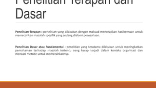 Penelitian Terapan dan
Dasar
Penelitian Terapan : penelitian yang dilakukan dengan maksud menerapkan hasiltemuan untuk
memecahkan masalah spesifik yang sedang dialami perusahaan.
Penelitian Dasar atau Fundamental : penelitian yang terutama dilakukan untuk meningkatkan
pemahaman terhadap masalah tertentu yang kerap terjadi dalam konteks organisasi dan
mencari metode untuk memecahkannya.
 