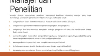 Manajer dan
PenelitianManajer dengan pengetahuan penelitian mempunyai kelebihan dibanding manajer yang tidak
memilikinya. Memahami penelitian membantu manajer profesional untuk :
1. Mengenali dan secara efektif memecahkan masalah kecil dalam konteks pekerjaan.
2. Mengetahui bagaimana membedakan penelitian yang baik dan yang buruk.
3. Menghargai dan terus-menerus menyadari berbagai pengaruh dan efek dari faktor-faktor terkait
dalam suatu situasi.
4. Memperhitungkan risiko dalam pengambilan keputusan, mengetahui sepenuhnya probabilitas yang
terkait dengan kemungkinan keluaran (outcome) yang berbeda.
5. Mencegah kepentingan pribadi yang mungkin mempengaruhi situasi.
6. Berhubungan dengan peneliti dan konsultan yang disewa secara lebih efektif.
7. Menggabungkan pengalaman dengan pengetahuan ilmiah ketika mengambil keputusan.
 