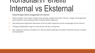 Konsultan/Peneliti
Internal vs EksternalEmpat kerugian dalam menggunakan tim internal :
1. Dalam konteks masa kerja mereka yang panjang sebagai konsultan internal, sangat memungkinkan
jatuh kedalam cara pandang melihat masalah dalam organisasi.
2. Ada keleluasaan bagi koalisi kekuasaan tertentu dalam organisasi untuk mempengaruhi tim internal.
3. Terdapat ketidakadilan bagi tim internal dari staf dan manajemen.
4. Bias organisasi tertentu terhadap tim internal dalam beberapa hal dapat membuat temuan menjadi
kurang objektif.
 