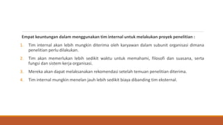 Empat keuntungan dalam menggunakan tim internal untuk melakukan proyek penelitian :
1. Tim internal akan lebih mungkin diterima oleh karyawan dalam subunit organisasi dimana
penelitian perlu dilakukan.
2. Tim akan memerlukan lebih sedikit waktu untuk memahami, filosofi dan suasana, serta
fungsi dan sistem kerja organisasi.
3. Mereka akan dapat melaksanakan rekomendasi setelah temuan penelitian diterima.
4. Tim internal mungkin menelan jauh lebih sedikit biaya dibanding tim eksternal.
 