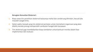 Kerugian Konsultan Eksternal :
1. Biaya sewa tim penelitian eksternal baiasanya mahal dan cenderung dihindari, kecuali jika
masalah sangat kritis.
2. Selain waktu banyak yang tim eksternal perlukan untuk memahami organisasi yang akan
diteliti,mereka jarang memperoleh sambutan hangat oleh karyawan.
3. Tim eksternal juga membebankan biaya tambahan untuk bantuan mereka dalam fase
implementasi dan evaluasi.
 