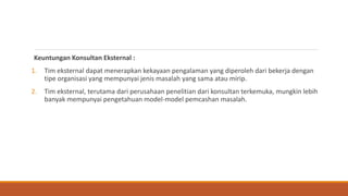 Keuntungan Konsultan Eksternal :
1. Tim eksternal dapat menerapkan kekayaan pengalaman yang diperoleh dari bekerja dengan
tipe organisasi yang mempunyai jenis masalah yang sama atau mirip.
2. Tim eksternal, terutama dari perusahaan penelitian dari konsultan terkemuka, mungkin lebih
banyak mempunyai pengetahuan model-model pemcashan masalah.
 