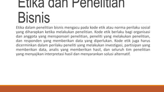 Etika dan Penelitian
BisnisEtika dalam penelitian bisnis mengacu pada kode etik atau norma perilaku sosial
yang diharapkan ketika melakukan penelitian. Kode etik berlaku bagi organisasi
dan anggota yang mensponsori penelitian, peneliti yang melakukan penelitian,
dan responden yang memberikan data yang diperlukan. Kode etik juga harus
dicerminkan dalam perilaku peneliti yang melakukan investigasi, partisipan yang
memberikan data, analis yang memberikan hasil, dan seluruh tim penelitian
yang menyajikan interpretasi hasil dan menyarankan solusi alternatif.
 
