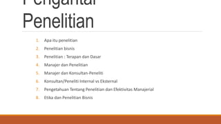 Pengantar
Penelitian
1. Apa itu penelitian
2. Penelitian bisnis
3. Penelitian : Terapan dan Dasar
4. Manajer dan Penelitian
5. Manajer dan Konsultan-Peneliti
6. Konsultan/Peneliti Internal vs Eksternal
7. Pengetahuan Tentang Penelitian dan Efektivitas Manajerial
8. Etika dan Penelitian Bisnis
 