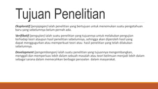 Tujuan Penelitian
Eksploratif (penjajagan) ialah penelitian yang bertujuan untuk menemukan suatu pengetahuan
baru yang sebelumnya belum pernah ada.
Verifikatif (pengujian) ialah suatu penelitian yang tujuannya untuk melakukan pengujian
terhadap teori ataupun hasil penelitian sebelumnya, sehingga akan diperoleh hasil yang
dapat menggugurkan atau memperkuat teori atau hasil penelitian yang telah dilakukan
sebelumnya.
Development (pengembangan) ialah suatu penelitian yang tujuannya mengembangkan,
menggali dan memperluas lebih dalam sebuah masalah atau teori keilmuan menjadi lebih dalam
sebagai sarana dalam memecahkan berbagai persoalan dalam masyarakat.
 