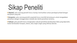 Sikap PenelitiObjektif, yaitu seorang peneliti harus mampu memisahkan antara pendapat pribadi dengan
kenyataan yang ada.
Kompeten, yaitu seorang peneliti yang baik harus memiliki kemampuan untuk mengadakan
penelitian dengan menggunakan metode dan teknik penelitian tertentu.
Faktual, yaitu peneliti harus mengerjakan sebuah penelitian berdasarkan fakta yang diperoleh,
bukan berdasakan harapan, obsesi, atau angan-angan yang sifatnya abstrak.
 