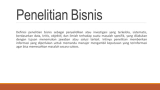 Penelitian Bisnis
Definisi penelitian bisnis sebagai penyelidikan atau investigasi yang terkelola, sistematis,
berdasarkan data, kritis, objektif, dan ilmiah terhadap suatu masalah spesifik, yang dilakukan
dengan tujuan menemukan jawaban atau solusi terkait. Intinya penelitian memberikan
informasi yang diperlukan untuk memandu manajer mengambil keputusan yang terinformasi
agar bisa memecahkan masalah secara sukses.
 