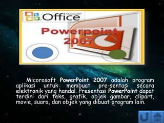 Micorosoft PowerPoint 2007 adalah program
aplikasi untuk membuat pre-sentasi secara
elektronik yang handal. Presentasi PowerPoint dapat
terdiri dari teks, grafik, objek gambar, clipart,
movie, suara, dan objek yang dibuat program lain.
 