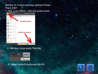 Berikut ini 3 cara menutup aplikasi Power
Point 2007
1. Klik Logo Office > klik exit power point
2. Klik ikon close pada Title Bar
3. Tekan tombol kombinasi Alt+F4
 