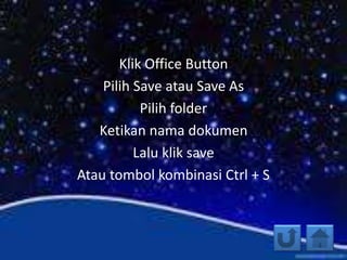 Klik Office Button
Pilih Save atau Save As
Pilih folder
Ketikan nama dokumen
Lalu klik save
Atau tombol kombinasi Ctrl + S
 