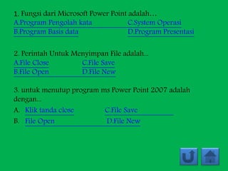 1. Fungsi dari Microsoft Power Point adalah…
A.Program Pengolah kata C.System Operasi
B.Program Basis data D.Program Presentasi
2. Perintah Untuk Menyimpan File adalah...
A.File Close C.File Save
B.File Open D.File New
3. untuk menutup program ms Power Point 2007 adalah
dengan...
A. Klik tanda close C.File Save
B. File Open D.File New
 