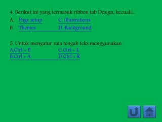 4. Berikut ini yang termasuk ribbon tab Design, kecuali...
A. Page setup C. illustrations
B. Themes D. Background
5. Untuk mengatur rata tengah teks menggunakan
A.Ctrl + E C.Ctrl + L
B.Ctrl + A D.Ctrl + R
 