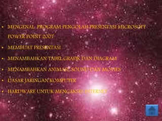 • MENGENAL PROGRAM PENGOLAH PRESENTASI MICROSOFT
POWER POINT 2007
• MEMBUAT PRESENTASI
• MENAMBAHKAN TABEL,GRAFIK DAN DIAGRAM
• MENAMBAHKAN ANIMASI, SOUND DAN MOVIES
• DASAR JARINGAN KOMPUTER
• HARDWARE UNTUK MENGAKSES INTERNET
 