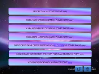 PENGERTIAN MS POWER POINT 2007
MENGAKTIFKAN PROGRAM MS POWER POINT 2007
MENGIDENTIFIKASI OFFICE BUTTON PADA PROGRAM MS POWER POINT 2007
MENGENAL LEMBAR KERJA MS POWER POINT 2007
CARA MENUTUP PROGRAM MS POWER POINT 2007
MENYIMPAN DOKUMEN MS POWER POINT 2007
MENGIDENTIFIKASI RIBBON TAB PADA PROGRAM MS POWER POINT 2007
 