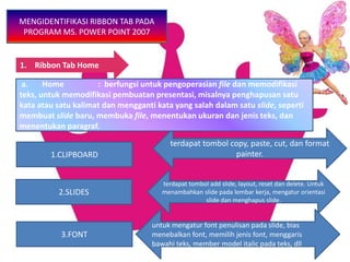 1. Ribbon Tab Home
MENGIDENTIFIKASI RIBBON TAB PADA
PROGRAM MS. POWER POINT 2007
3.FONT
2.SLIDES
1.CLIPBOARD
terdapat tombol copy, paste, cut, dan format
painter.
terdapat tombol add slide, layout, reset dan delete. Untuk
menambahkan slide pada lembar kerja, mengatur orientasi
slide dan menghapus slide.
untuk mengatur font penulisan pada slide, bias
menebalkan font, memilih jenis font, menggaris
bawahi teks, member model italic pada teks, dll
a. Home : berfungsi untuk pengoperasian file dan memodifikasi
teks, untuk memodifikasi pembuatan presentasi, misalnya penghapusan satu
kata atau satu kalimat dan mengganti kata yang salah dalam satu slide, seperti
membuat slide baru, membuka file, menentukan ukuran dan jenis teks, dan
menentukan paragraf.
 
