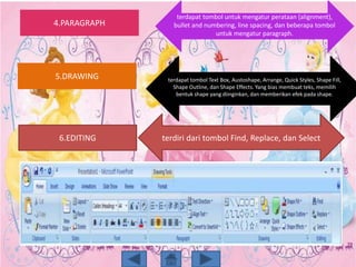 4.PARAGRAPH
5.DRAWING
6.EDITING
terdapat tombol untuk mengatur perataan (alignment),
bullet and numbering, line spacing, dan beberapa tombol
untuk mengatur paragraph.
terdapat tombol Text Box, Austoshape, Arrange, Quick Styles, Shape Fill,
Shape Outline, dan Shape Effects. Yang bias membuat teks, memilih
bentuk shape yang diinginkan, dan memberikan efek pada shape.
terdiri dari tombol Find, Replace, dan Select
 