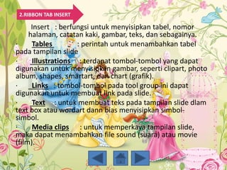 Insert : berfungsi untuk menyisipkan tabel, nomor
halaman, catatan kaki, gambar, teks, dan sebagainya.
· Tables : perintah untuk menambahkan tabel
pada tampilan slide
· Illustrations : terdapat tombol-tombol yang dapat
digunakan untuk menyisipkan gambar, seperti clipart, photo
album, shapes, smartart, dan chart (grafik).
· Links : tombol-tombol pada tool group ini dapat
digunakan untuk membuat link pada slide.
· Text : untuk membuat teks pada tampilan slide dlam
text box atau wordart dann bias menyisipkan simbol-
simbol.
· Media clips : untuk memperkaya tampilan slide,
maka dapat menambahkan file sound (suara) atau movie
(film).
2.RIBBON TAB INSERT
 