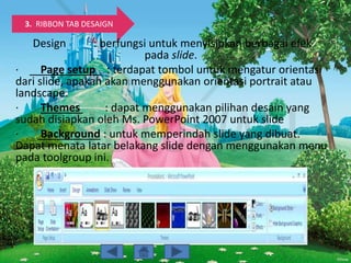 3. RIBBON TAB DESAIGN
Design : berfungsi untuk menyisipkan berbagai efek
pada slide.
· Page setup : terdapat tombol untuk mengatur orientasi
dari slide, apakah akan menggunakan orientasi portrait atau
landscape.
· Themes : dapat menggunakan pilihan desain yang
sudah disiapkan oleh Ms. PowerPoint 2007 untuk slide
· Background : untuk memperindah slide yang dibuat.
Dapat menata latar belakang slide dengan menggunakan menu
pada toolgroup ini.
 